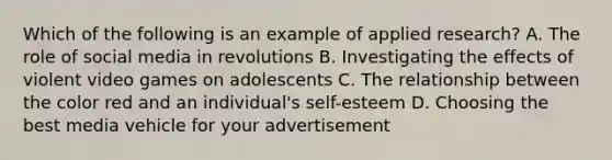 Which of the following is an example of applied research? A. The role of social media in revolutions B. Investigating the effects of violent video games on adolescents C. The relationship between the color red and an individual's self-esteem D. Choosing the best media vehicle for your advertisement