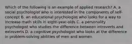 Which of the following is an example of applied research? A. a social psychologist who is interested in the components of self-concept B. an educational psychologist who looks for a way to increase math skills in eight-year-olds C. a personality psychologist who studies the difference between introverts and extroverts D. a cognitive psychologist who looks at the difference in problem-solving abilities of men and women