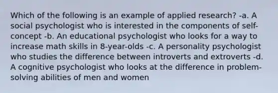 Which of the following is an example of applied research? -a. A social psychologist who is interested in the components of self-concept -b. An educational psychologist who looks for a way to increase math skills in 8-year-olds -c. A personality psychologist who studies the difference between introverts and extroverts -d. A cognitive psychologist who looks at the difference in problem-solving abilities of men and women