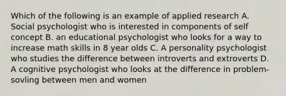 Which of the following is an example of applied research A. Social psychologist who is interested in components of self concept B. an educational psychologist who looks for a way to increase math skills in 8 year olds C. A personality psychologist who studies the difference between introverts and extroverts D. A cognitive psychologist who looks at the difference in problem-sovling between men and women