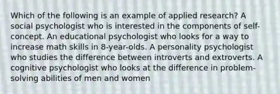 Which of the following is an example of applied research? A social psychologist who is interested in the components of self-concept. An educational psychologist who looks for a way to increase math skills in 8-year-olds. A personality psychologist who studies the difference between introverts and extroverts. A cognitive psychologist who looks at the difference in problem-solving abilities of men and women