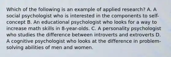 Which of the following is an example of applied research? A. A social psychologist who is interested in the components to self-concept B. An educational psychologist who looks for a way to increase math skills in 8-year-olds. C. A personality psychologist who studies the difference between introverts and extroverts D. A cognitive psychologist who looks at the difference in problem-solving abilities of men and women.