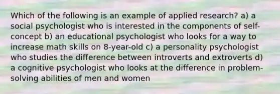 Which of the following is an example of applied research? a) a social psychologist who is interested in the components of self-concept b) an educational psychologist who looks for a way to increase math skills on 8-year-old c) a personality psychologist who studies the difference between introverts and extroverts d) a cognitive psychologist who looks at the difference in problem-solving abilities of men and women