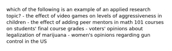 which of the following is an example of an applied research topic? - the effect of video games on levels of aggressiveness in children - the effect of adding peer mentors in math 101 courses on students' final course grades - voters' opinions about legalization of marijuana - women's opinions regarding gun control in the US