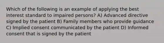 Which of the following is an example of applying the best interest standard to impaired persons? A) Advanced directive signed by the patient B) Family members who provide guidance C) Implied consent communicated by the patient D) Informed consent that is signed by the patient