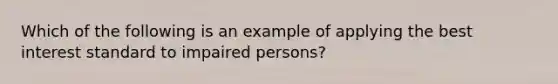 Which of the following is an example of applying the best interest standard to impaired persons?​