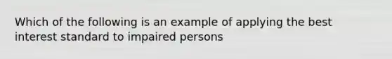 Which of the following is an example of applying the best interest standard to impaired persons