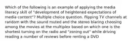 Which of the following is an example of applying the media literacy skill of "development of heightened expectations of media content"? Multiple choice question. flipping TV channels at random with the sound muted and the stereo blaring choosing among the movies at the multiplex based on which one is the shortest turning on the radio and "zoning out" while driving reading a number of reviews before renting a DVD