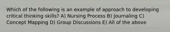 Which of the following is an example of approach to developing critical thinking skills? A) Nursing Process B) Journaling C) Concept Mapping D) Group Discussions E) All of the above