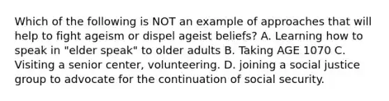 Which of the following is NOT an example of approaches that will help to fight ageism or dispel ageist beliefs? A. Learning how to speak in "elder speak" to older adults B. Taking AGE 1070 C. Visiting a senior center, volunteering. D. joining a social justice group to advocate for the continuation of social security.