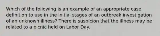 Which of the following is an example of an appropriate case definition to use in the initial stages of an outbreak investigation of an unknown illness? There is suspicion that the illness may be related to a picnic held on Labor Day.