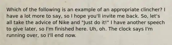 Which of the following is an example of an appropriate clincher? I have a lot more to say, so I hope you'll invite me back. So, let's all take the advice of Nike and "Just do it!" I have another speech to give later, so I'm finished here. Uh, oh. The clock says I'm running over, so I'll end now.