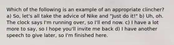 Which of the following is an example of an appropriate clincher? a) So, let's all take the advice of Nike and "Just do it!" b) Uh, oh. The clock says I'm running over, so I'll end now. c) I have a lot more to say, so I hope you'll invite me back d) I have another speech to give later, so I'm finished here.