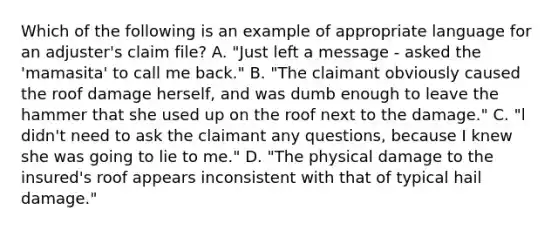 Which of the following is an example of appropriate language for an adjuster's claim file? A. "Just left a message - asked the 'mamasita' to call me back." B. "The claimant obviously caused the roof damage herself, and was dumb enough to leave the hammer that she used up on the roof next to the damage." C. "l didn't need to ask the claimant any questions, because I knew she was going to lie to me." D. "The physical damage to the insured's roof appears inconsistent with that of typical hail damage."