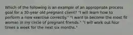 Which of the following is an example of an appropriate process goal for a 30-year old pregnant client? "I will learn how to perform a new exercise correctly." "I want to become the most fit woman in my circle of pregnant friends." "I will work out four times a week for the next six months."