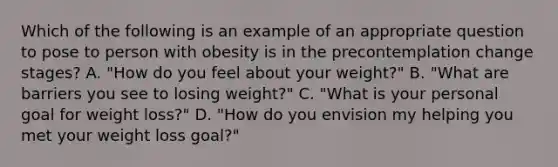 Which of the following is an example of an appropriate question to pose to person with obesity is in the precontemplation change stages? A. "How do you feel about your weight?" B. "What are barriers you see to losing weight?" C. "What is your personal goal for weight loss?" D. "How do you envision my helping you met your weight loss goal?"