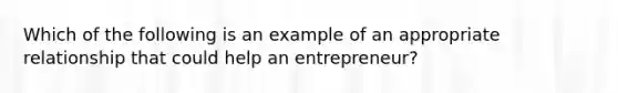 Which of the following is an example of an appropriate relationship that could help an entrepreneur?