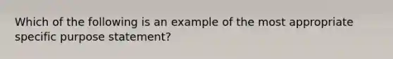 Which of the following is an example of the most appropriate specific purpose statement?