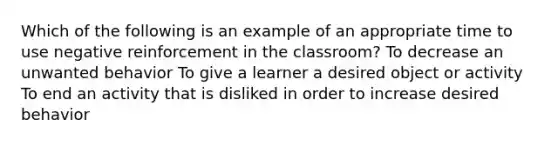 Which of the following is an example of an appropriate time to use negative reinforcement in the classroom? To decrease an unwanted behavior To give a learner a desired object or activity To end an activity that is disliked in order to increase desired behavior