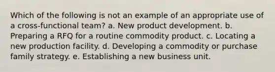 Which of the following is not an example of an appropriate use of a cross-functional team? a. ​New product development. b. ​Preparing a RFQ for a routine commodity product. c. ​Locating a new production facility. d. ​Developing a commodity or purchase family strategy. e. ​Establishing a new business unit.