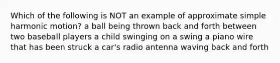 Which of the following is NOT an example of approximate simple harmonic motion? a ball being thrown back and forth between two baseball players a child swinging on a swing a piano wire that has been struck a car's radio antenna waving back and forth