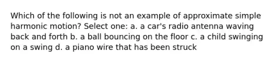 Which of the following is not an example of approximate simple harmonic motion? Select one: a. a car's radio antenna waving back and forth b. a ball bouncing on the floor c. a child swinging on a swing d. a piano wire that has been struck