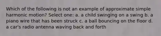 Which of the following is not an example of approximate <a href='https://www.questionai.com/knowledge/kvMRoZTFEM-simple-harmonic-motion' class='anchor-knowledge'>simple harmonic motion</a>? Select one: a. a child swinging on a swing b. a piano wire that has been struck c. a ball bouncing on the floor d. a car's radio antenna waving back and forth