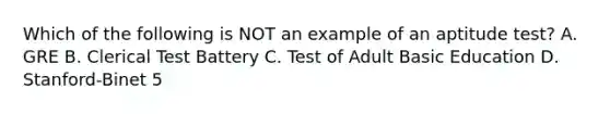 Which of the following is NOT an example of an aptitude test? A. GRE B. Clerical Test Battery C. Test of Adult Basic Education D. Stanford-Binet 5