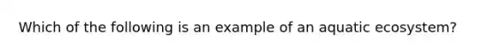 Which of the following is an example of an aquatic ecosystem?