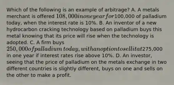 Which of the following is an example of​ arbitrage? A. A metals merchant is offered​ 108,000 in one year for​100,000 of palladium​ today, when the interest rate is​ 10%. B. An inventor of a new hydrocarbon cracking technology based on palladium buys this metal knowing that its price will rise when the technology is adopted. C. A firm buys​ 250,000 of palladium​ today, with an option to sell it at​275,000 in one year if interest rates rise above​ 10%. D. An​ investor, seeing that the price of palladium on the metals exchange in two different countries is slightly​ different, buys on one and sells on the other to make a profit.