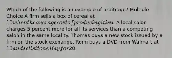 Which of the following is an example of arbitrage? Multiple Choice A firm sells a box of cereal at 10 when the average cost of producing it is6. A local salon charges 5 percent more for all its services than a competing salon in the same locality. Thomas buys a new stock issued by a firm on the stock exchange. Romi buys a DVD from Walmart at 10 and sells it on eBay for20.