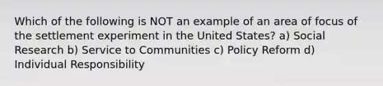 Which of the following is NOT an example of an area of focus of the settlement experiment in the United States? a) Social Research b) Service to Communities c) Policy Reform d) Individual Responsibility