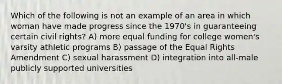 Which of the following is not an example of an area in which woman have made progress since the 1970's in guaranteeing certain civil rights? A) more equal funding for college women's varsity athletic programs B) passage of the Equal Rights Amendment C) sexual harassment D) integration into all-male publicly supported universities