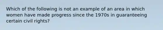 Which of the following is not an example of an area in which women have made progress since the 1970s in guaranteeing certain civil rights?