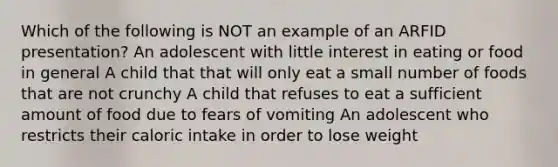 Which of the following is NOT an example of an ARFID presentation? An adolescent with little interest in eating or food in general A child that that will only eat a small number of foods that are not crunchy A child that refuses to eat a sufficient amount of food due to fears of vomiting An adolescent who restricts their caloric intake in order to lose weight