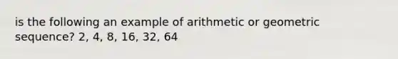 is the following an example of arithmetic or geometric sequence? 2, 4, 8, 16, 32, 64