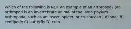 Which of the following is NOT an example of an arthropod? (an arthropod is an invertebrate animal of the large phylum Arthropoda, such as an insect, spider, or crustacean.) A) snail B) centipede C) butterfly D) crab