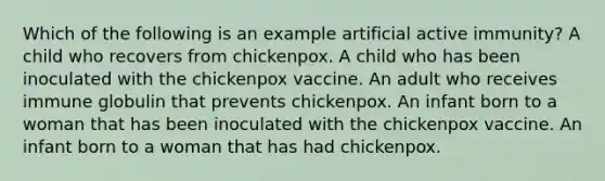 Which of the following is an example artificial active immunity? A child who recovers from chickenpox. A child who has been inoculated with the chickenpox vaccine. An adult who receives immune globulin that prevents chickenpox. An infant born to a woman that has been inoculated with the chickenpox vaccine. An infant born to a woman that has had chickenpox.