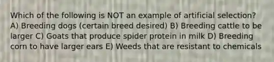 Which of the following is NOT an example of artificial selection? A) Breeding dogs (certain breed desired) B) Breeding cattle to be larger C) Goats that produce spider protein in milk D) Breeding corn to have larger ears E) Weeds that are resistant to chemicals