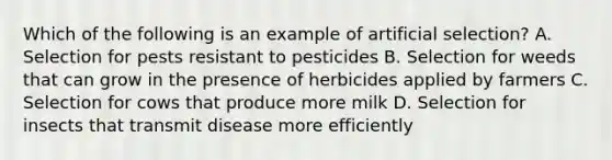 Which of the following is an example of artificial selection? A. Selection for pests resistant to pesticides B. Selection for weeds that can grow in the presence of herbicides applied by farmers C. Selection for cows that produce more milk D. Selection for insects that transmit disease more efficiently