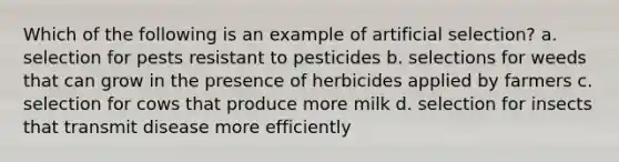 Which of the following is an example of artificial selection? a. selection for pests resistant to pesticides b. selections for weeds that can grow in the presence of herbicides applied by farmers c. selection for cows that produce more milk d. selection for insects that transmit disease more efficiently