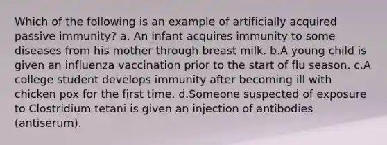 Which of the following is an example of artificially acquired passive immunity? a. An infant acquires immunity to some diseases from his mother through breast milk. b.A young child is given an influenza vaccination prior to the start of flu season. c.A college student develops immunity after becoming ill with chicken pox for the first time. d.Someone suspected of exposure to Clostridium tetani is given an injection of antibodies (antiserum).