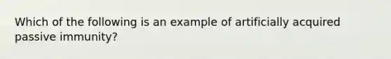 Which of the following is an example of artificially acquired passive immunity?