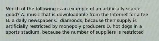 Which of the following is an example of an artificially scarce good? A. music that is downloadable from the Internet for a fee B. a daily newspaper C. diamonds, because their supply is artificially restricted by monopoly producers D. hot dogs in a sports stadium, because the number of suppliers is restricted