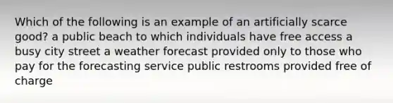 Which of the following is an example of an artificially scarce good? a public beach to which individuals have free access a busy city street a weather forecast provided only to those who pay for the forecasting service public restrooms provided free of charge