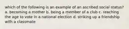 which of the following is an example of an ascribed social status? a. becoming a mother b. being a member of a club c. reaching the age to vote in a national election d. striking up a friendship with a classmate