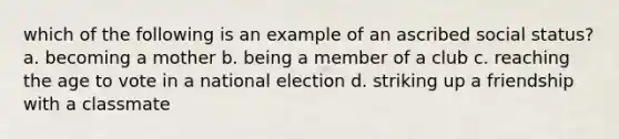 which of the following is an example of an ascribed social status? a. becoming a mother b. being a member of a club c. reaching the age to vote in a national election d. striking up a friendship with a classmate