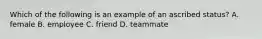 Which of the following is an example of an ascribed status? A. female B. employee C. friend D. teammate