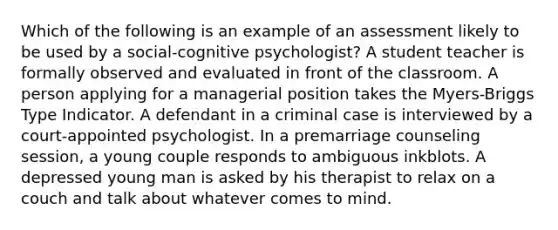 Which of the following is an example of an assessment likely to be used by a social-cognitive psychologist? A student teacher is formally observed and evaluated in front of the classroom. A person applying for a managerial position takes the Myers-Briggs Type Indicator. A defendant in a criminal case is interviewed by a court-appointed psychologist. In a premarriage counseling session, a young couple responds to ambiguous inkblots. A depressed young man is asked by his therapist to relax on a couch and talk about whatever comes to mind.