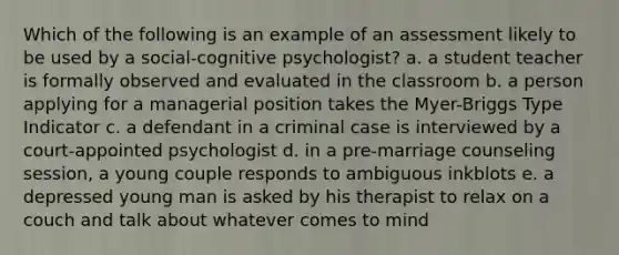 Which of the following is an example of an assessment likely to be used by a social-cognitive psychologist? a. a student teacher is formally observed and evaluated in the classroom b. a person applying for a managerial position takes the Myer-Briggs Type Indicator c. a defendant in a criminal case is interviewed by a court-appointed psychologist d. in a pre-marriage counseling session, a young couple responds to ambiguous inkblots e. a depressed young man is asked by his therapist to relax on a couch and talk about whatever comes to mind